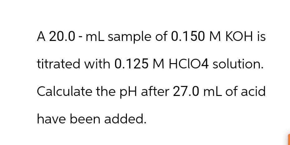 A 20.0 mL sample of 0.150 M KOH is
titrated with 0.125 M HCIO4 solution.
Calculate the pH after 27.0 mL of acid
have been added.