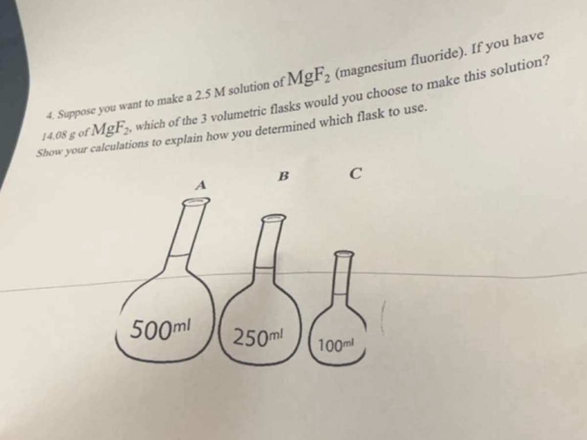 4. Suppose you want to make a 2.5 M solution of MgF2 (magnesium fluoride). If you have
14.08 g of MgF₂, which of the 3 volumetric flasks would you choose to make this solution?
Show your calculations to explain how you determined which flask to use.
500ml
B
250ml
C
100ml