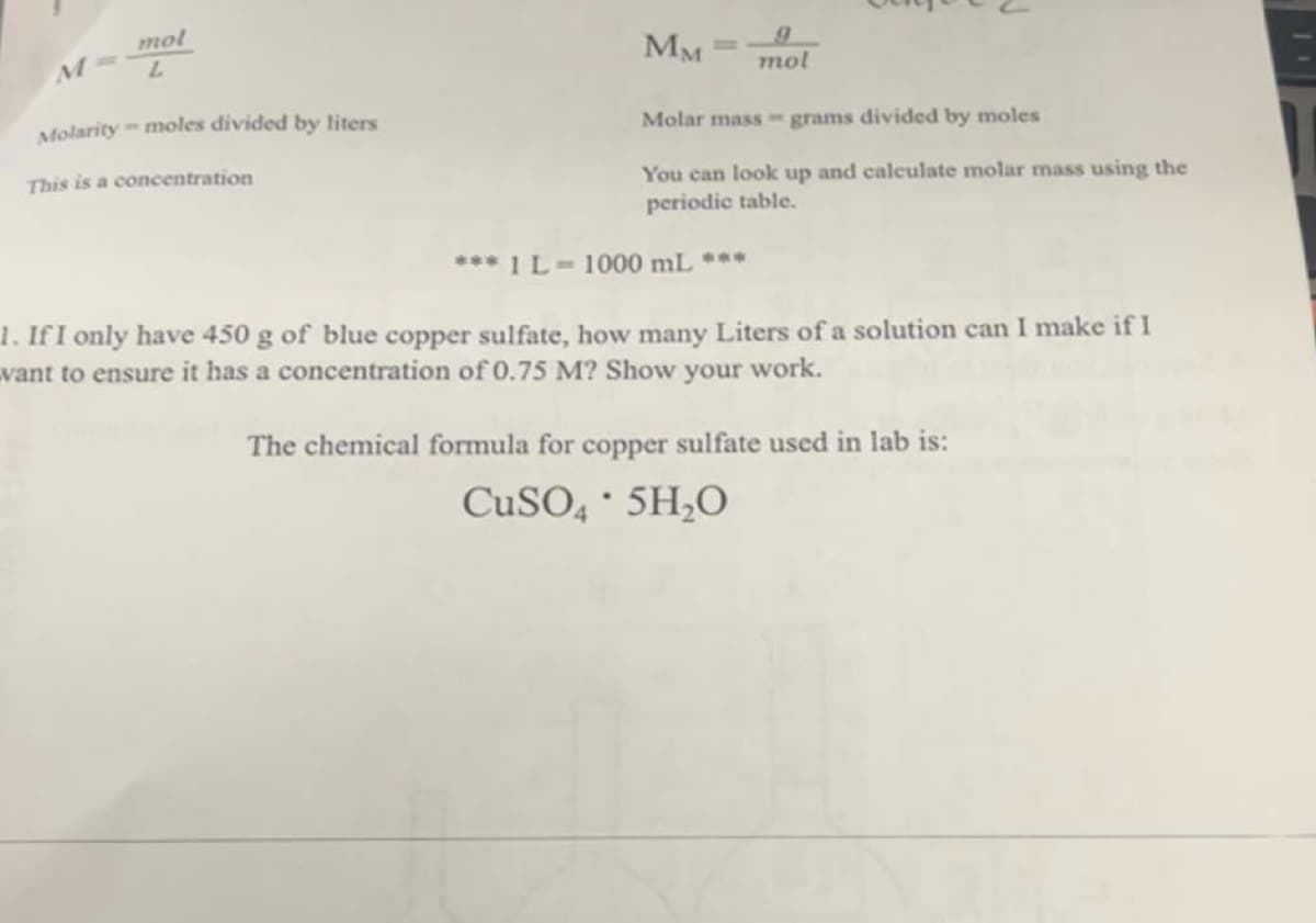 mol
L
Molarity-moles divided by liters
This is a concentration
MM
M
mol
Molar mass grams divided by moles
You can look up and calculate molar mass using the
periodic table.
*** 1 L=1000 mL ***
1. If I only have 450 g of blue copper sulfate, how many Liters of a solution can I make if I
vant to ensure it has a concentration of 0.75 M? Show your work.
The chemical formula for copper sulfate used in lab is:
CuSO4 5H₂O