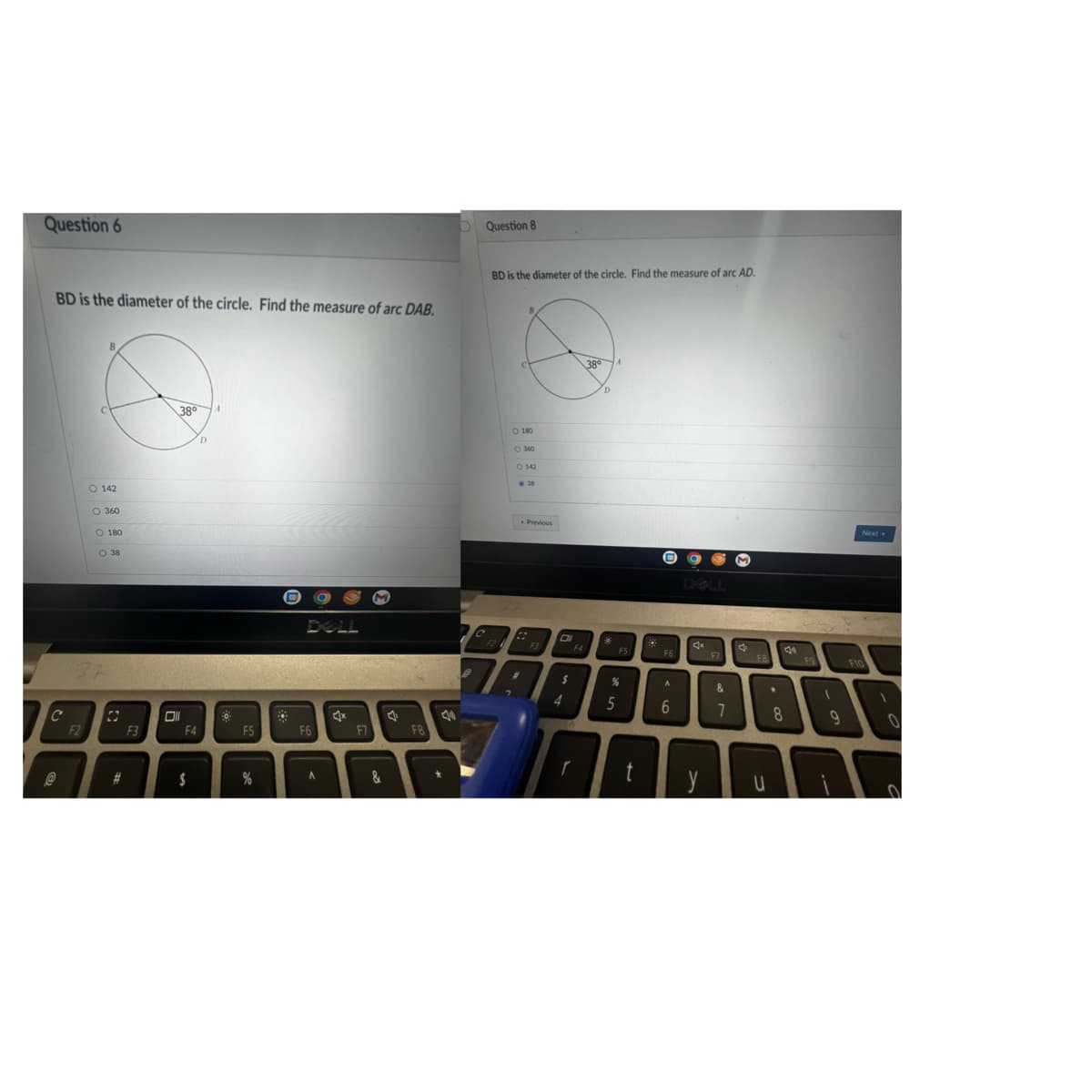 Question 6
BD is the diameter of the circle. Find the measure of arc DAB.
C
@
0 0
F2
B
O 142
O 360
O 180
37
O 38
C
#
F3
38⁰
Oll
F4
$
D
F5
%
PO
F6
A
x
F7
&
J
F8
40
D Question 8
C
BD is the diameter of the circle. Find the measure of arc AD.
F2
O 180
O 360
O 142
38
74
Previous
22
F3
Oll
$
4
F4
r
38°
D
*
A
FS
%
5
t
F6
A
6
y
F7
&
7
M
FB
U
F9
Next
F10
BAR