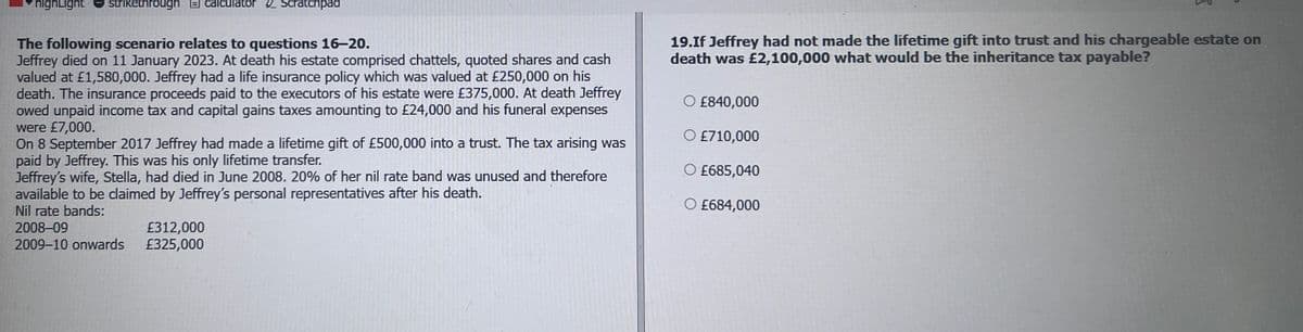 highLight strikethrough calculator Scratchpad
The following scenario relates to questions 16–20.
Jeffrey died on 11 January 2023. At death his estate comprised chattels, quoted shares and cash
valued at £1,580,000. Jeffrey had a life insurance policy which was valued at £250,000 on his
death. The insurance proceeds paid to the executors of his estate were £375,000. At death Jeffrey
owed unpaid income tax and capital gains taxes amounting to £24,000 and his funeral expenses
were £7,000.
On 8 September 2017 Jeffrey had made a lifetime gift of £500,000 into a trust. The tax arising was
paid by Jeffrey. This was his only lifetime transfer.
Jeffrey's wife, Stella, had died in June 2008. 20% of her nil rate band was unused and therefore
available to be claimed by Jeffrey's personal representatives after his death.
19.If Jeffrey had not made the lifetime gift into trust and his chargeable estate on
death was £2,100,000 what would be the inheritance tax payable?
£840,000
£710,000
O £685,040
○ £684,000
Nil rate bands:
2008-09
£312,000
2009-10 onwards
£325,000