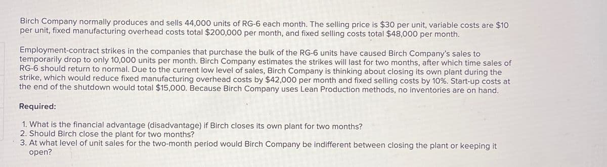 Birch Company normally produces and sells 44,000 units of RG-6 each month. The selling price is $30 per unit, variable costs are $10
per unit, fixed manufacturing overhead costs total $200,000 per month, and fixed selling costs total $48,000 per month.
Employment-contract strikes in the companies that purchase the bulk of the RG-6 units have caused Birch Company's sales to
temporarily drop to only 10,000 units per month. Birch Company estimates the strikes will last for two months, after which time sales of
RG-6 should return to normal. Due to the current low level of sales, Birch Company is thinking about closing its own plant during the
strike, which would reduce fixed manufacturing overhead costs by $42,000 per month and fixed selling costs by 10%. Start-up costs at
the end of the shutdown would total $15,000. Because Birch Company uses Lean Production methods, no inventories are on hand.
Required:
1. What is the financial advantage (disadvantage) if Birch closes its own plant for two months?
2. Should Birch close the plant for two months?
3. At what level of unit sales for the two-month period would Birch Company be indifferent between closing the plant or keeping it
open?