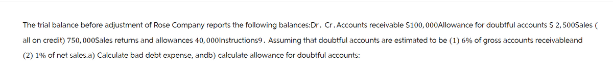 The trial balance before adjustment of Rose Company reports the following balances:Dr. Cr. Accounts receivable $100,000 Allowance for doubtful accounts $ 2,500Sales (
all on credit) 750,000Sales returns and allowances 40,000Instructions9. Assuming that doubtful accounts are estimated to be (1) 6% of gross accounts receivableand
(2) 1% of net sales.a) Calculate bad debt expense, andb) calculate allowance for doubtful accounts: