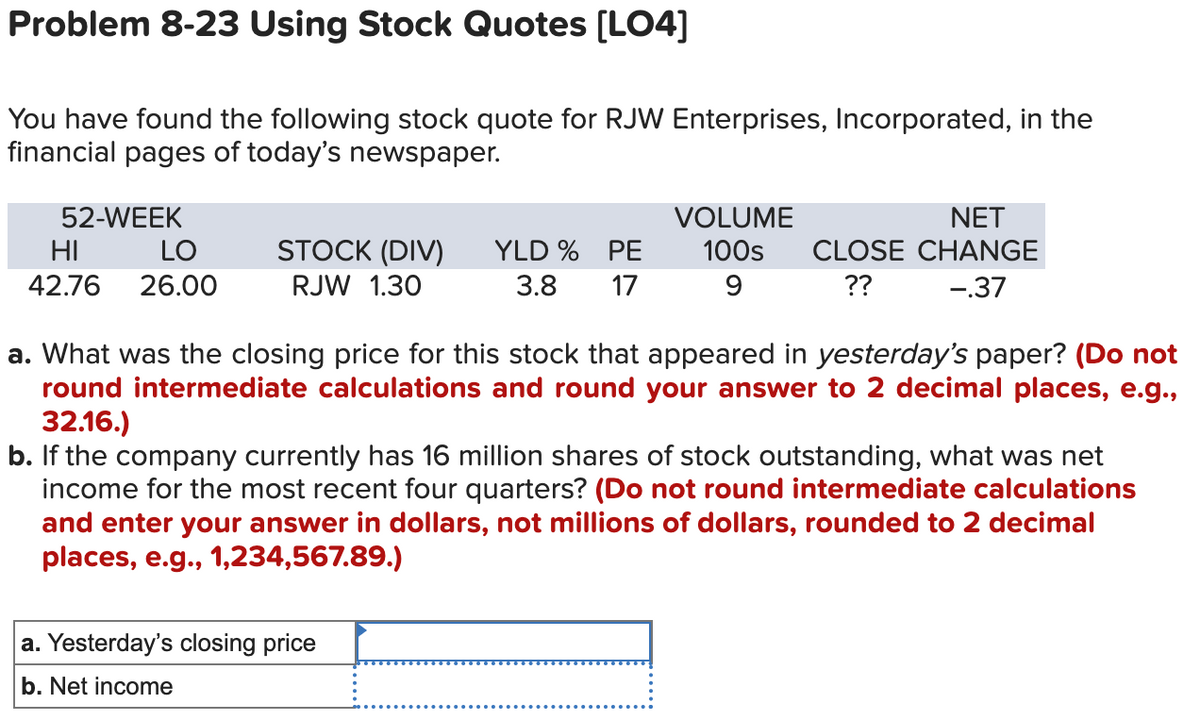 Problem 8-23 Using Stock Quotes [LO4]
You have found the following stock quote for RJW Enterprises, Incorporated, in the
financial pages of today's newspaper.
52-WEEK
HI
LO
42.76 26.00
STOCK (DIV)
RJW 1.30
YLD % PE
3.8
17
VOLUME
100s
9
NET
CLOSE CHANGE
??
-.37
a. What was the closing price for this stock that appeared in yesterday's paper? (Do not
round intermediate calculations and round your answer to 2 decimal places, e.g.,
32.16.)
b. If the company currently has 16 million shares of stock outstanding, what was net
income for the most recent four quarters? (Do not round intermediate calculations
and enter your answer in dollars, not millions of dollars, rounded to 2 decimal
places, e.g., 1,234,567.89.)
a. Yesterday's closing price
b. Net income