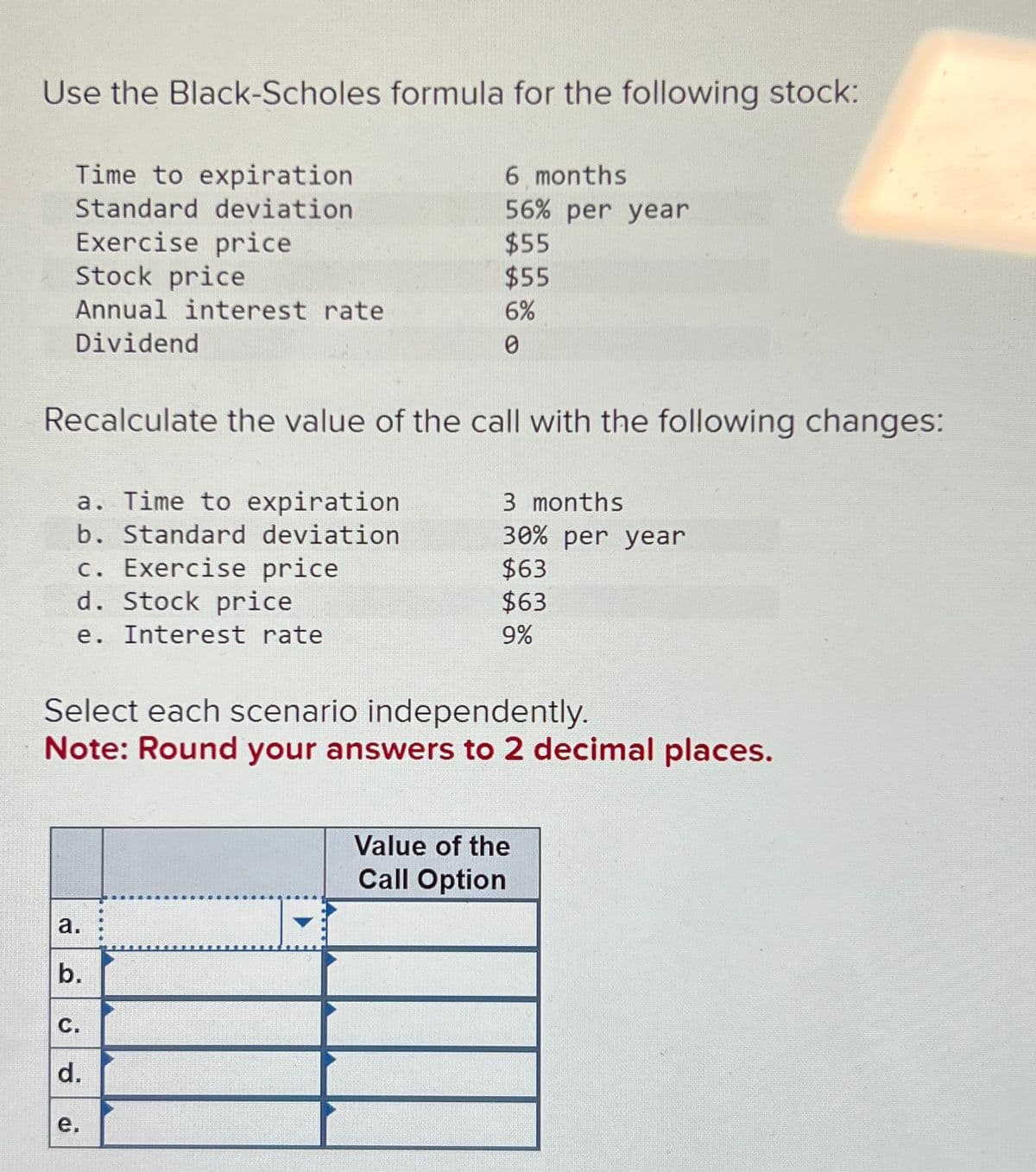 Use the Black-Scholes formula for the following stock:
Time to expiration.
6 months
Standard deviation
56% per year
Exercise price
$55
Stock price
$55
Annual interest rate
6%
Dividend
0
Recalculate the value of the call with the following changes:
a. Time to expiration
b. Standard deviation
c. Exercise price
d. Stock price
e.
Interest rate
3 months
30% per year
$63
$63
9%
Select each scenario independently.
Note: Round your answers to 2 decimal places.
a.
b.
C.
d.
نه
Value of the
Call Option