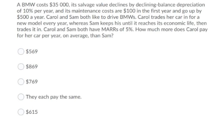 A BMW costs $35 000, its salvage value declines by declining-balance depreciation
of 10% per year, and its maintenance costs are $100 in the first year and go up by
$500 a year. Carol and Sam both like to drive BMWS. Carol trades her car in for a
new model every year, whereas Sam keeps his until it reaches its economic life, then
trades it in. Carol and Sam both have MARRS of 5%. How much more does Carol pay
for her car per year, on average, than Sam?
$569
$869
$769
They each pay the same.
$615
