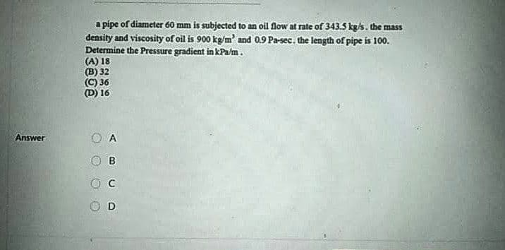 a pipe of diameter 60 mm is subjected to an oil flow at rate of 343.5 kg/s. the mass
density and viscosity of oil is 900 kg/m' and 0.9 Pa-sec. the length of pipe is 100.
Determine the Pressure gradient in kPa/m.
(A) 18
(B) 32
(C) 36
16
Answer
A
B
O D
