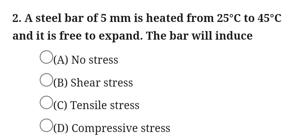 2. A steel bar of 5 mm is heated from 25°C to 45°C
and it is free to expand. The bar will induce
O(A) No stress
O(B) Shear stress
OC) Tensile stress
O(D) Compressive stress
