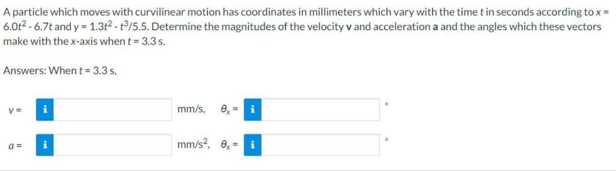 A particle which moves with curvilinear motion has coordinates in millimeters which vary with the time t in seconds according to x =
6.0t²-6.7t and y = 1.3t²-t3/5.5. Determine the magnitudes of the velocity v and acceleration a and the angles which these vectors
make with the x-axis when t = 3.3 s.
Answers: When t = 3.3 s,
V=
a=
i
i
mm/s, 0x = i
mm/s², 0x=