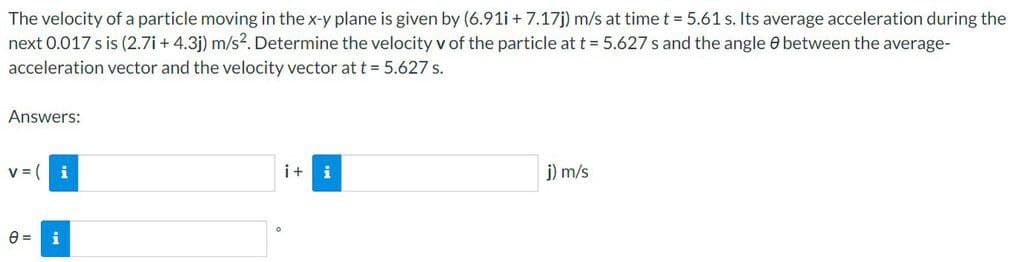 The velocity of a particle moving in the x-y plane is given by (6.91i +7.17j) m/s at time t = 5.61 s. Its average acceleration during the
next 0.017 s is (2.7i+ 4.3j) m/s². Determine the velocity v of the particle at t = 5.627 s and the angle between the average-
acceleration vector and the velocity vector at t = 5.627 s.
Answers:
V = (
i
0= i
i+
i
j) m/s