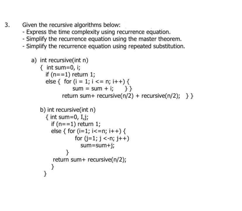 3.
Given the recursive algorithms below:
- Express the time complexity using recurrence equation.
- Simplify the recurrence equation using the master theorem.
- Simplify the recurrence equation using repeated substitution.
a) int recursive(int n)
{ int sum=0, i;
if (n==1) return 1;
else { for (i = 1; i <= n; i++) {
}}
b) int recursive(int n)
{ int sum=0, I,j;
}
sum = sum + i;
return sum+ recursive(n/2) + recursive(n/2); } }
if (n==1) return 1;
else { for (i=1;i<=n; i++) {
for (j=1; j <-n; j++)
sum=sum+j;
}
return sum+ recursive(n/2);
}