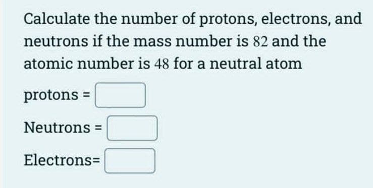 Calculate the number of protons, electrons, and
neutrons if the mass number is 82 and the
atomic number is 48 for a neutral atom
protons =
Neutrons =
Electrons=