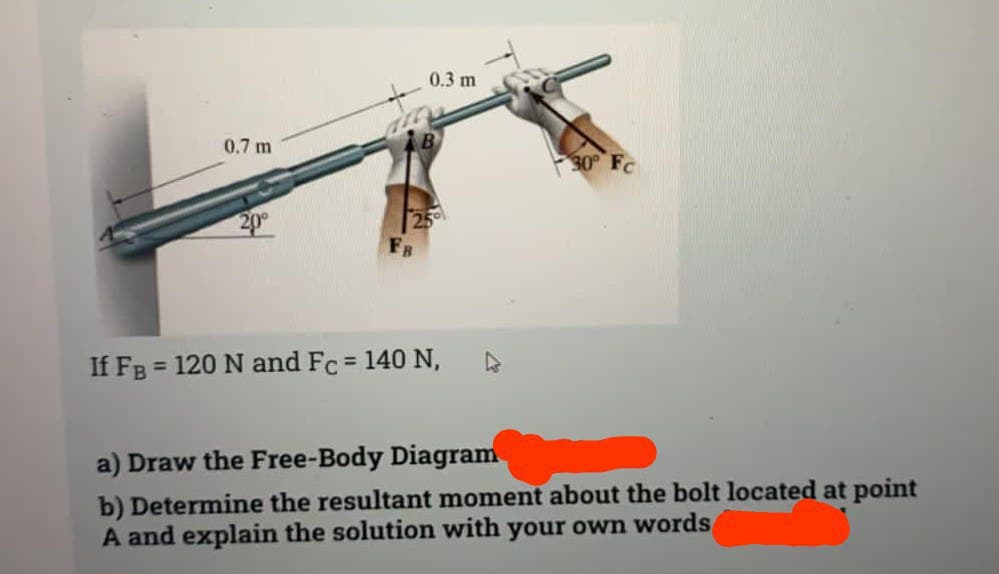 0.7 m
20⁰
0.3 m
25⁰
If FB = 120 N and Fc = 140 N,
30° Fc
a) Draw the Free-Body Diagram
b) Determine the resultant moment about the bolt located at point
A and explain the solution with your own words