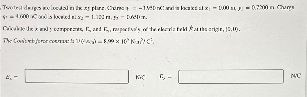 Two test charges are located in the xy plane. Charge q₁ = -3.950 nC and is located at x₁ = 0.00 m, y₁ = 0.7200 m. Charge
92 = 4.600 nC and is located at x2 = 1.100 m, y2 = 0.650 m.
Calculate the x and y components, Ex and Ey, respectively, of the electric field Ĕ at the origin, (0, 0).
The Coulomb force constant is 1/(4леo) = 8.99 × 10⁹ N.m²/C².
Ex
=
N/C
ㄢˋ
Ey =
=
N/C