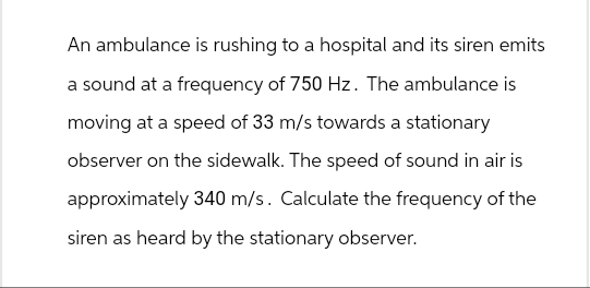 An ambulance is rushing to a hospital and its siren emits
a sound at a frequency of 750 Hz. The ambulance is
moving at a speed of 33 m/s towards a stationary
observer on the sidewalk. The speed of sound in air is
approximately 340 m/s. Calculate the frequency of the
siren as heard by the stationary observer.