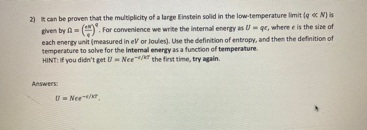 2) It can be proven that the multiplicity of a large Einstein solid in the low-temperature limit (q <<< N) is
'eN\9
given by =
For convenience we write the internal energy as U = qe, where e is the size of
each energy unit (measured in eV or Joules). Use the definition of entropy, and then the definition of
temperature to solve for the internal energy as a function of temperature.
HINT: If you didn't get U
Nee-/KT the first time, try again.
Answers:
U = Nee¯€/kT¸