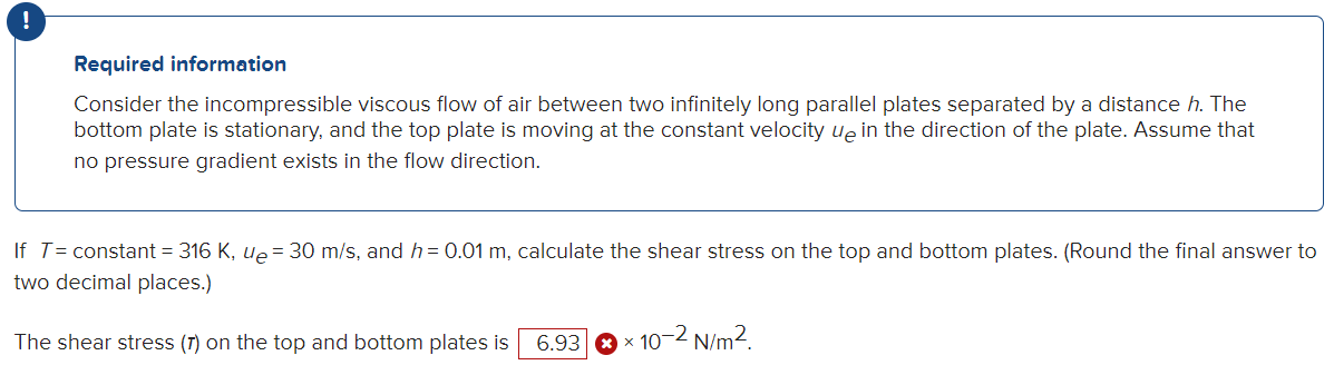 !
Required information
Consider the incompressible viscous flow of air between two infinitely long parallel plates separated by a distance h. The
bottom plate is stationary, and the top plate is moving at the constant velocity up in the direction of the plate. Assume that
no pressure gradient exists in the flow direction.
If T= constant = 316 K, ue = 30 m/s, and h= 0.01 m, calculate the shear stress on the top and bottom plates. (Round the final answer to
two decimal places.)
The shear stress (7) on the top and bottom plates is 6.93
✪ × 10-2 N/m².