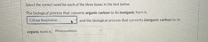 Select the correct word for each of the three boxes in the text below.
The biological process that converts organic carbon to its inorganic form is
Cellular Respiration.
organic form is Photosynthesis
and the biological process that converts inorganic carbon to its