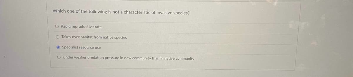 Which one of the following is not a characteristic of invasive species?
O Rapid reproductive rate
O Takes over habitat from native species.
Specialist resource use
O Under weaker predation pressure in new community than in native community