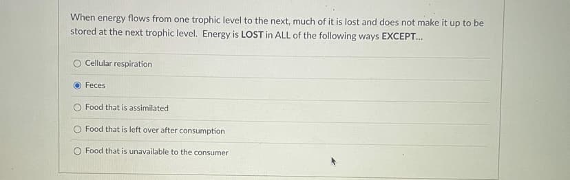 When energy flows from one trophic level to the next, much of it is lost and does not make it up to be
stored at the next trophic level. Energy is LOST in ALL of the following ways EXCEPT...
Cellular respiration
Feces
Food that is assimilated
Food that is left over after consumption
Food that is unavailable to the consumer