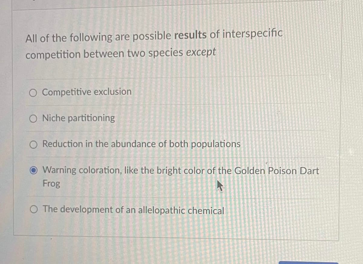 All of the following are possible results of interspecific
competition between two species except
O Competitive exclusion
O Niche partitioning
O Reduction in the abundance of both populations
Warning coloration, like the bright color of the Golden Poison Dart
Frog
4
O The development of an allelopathic chemical