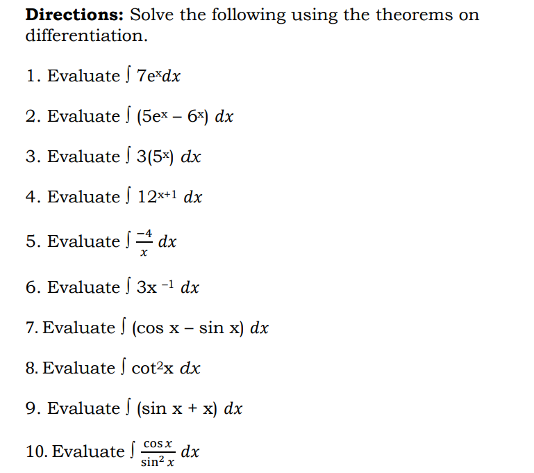 Directions: Solve the following using the theorems on
differentiation.
1. Evaluate | 7e*dx
2. Evaluate (5ex − 6x) dx
3. Evaluate
S
3(5x) dx
4. Evaluate
12x+1 dx
5. Evaluate
dx
x
6. Evaluate [ 3x -¹ dx
−1
7. Evaluate | (cos x − sin x) dx
8. Evaluate cot²x dx
9. Evaluate (sin x + x) dx
cos x
10. Evaluate J.
dx
sin² x