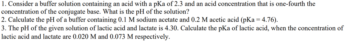 1. Consider a buffer solution containing an acid with a pKa of 2.3 and an acid concentration that is one-fourth the
concentration of the conjugate base. What is the pH of the solution?
2. Calculate the pH of a buffer containing 0.1 M sodium acetate and 0.2 M acetic acid (pKa = 4.76).
3. The pH of the given solution of lactic acid and lactate is 4.30. Calculate the pKa of lactic acid, when the concentration of
lactic acid and lactate are 0.020 M and 0.073 M respectively.