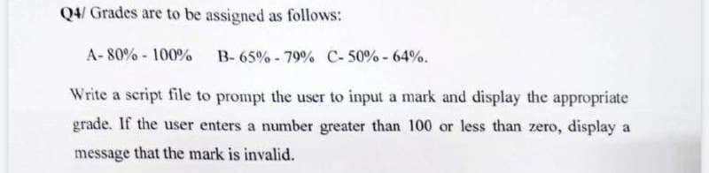 Q4/ Grades are to be assigned as follows:
A-80%-100%
B-65% -79% C-50% -64%.
Write a script file to prompt the user to input a mark and display the appropriate
grade. If the user enters a number greater than 100 or less than zero, display a
message that the mark is invalid.