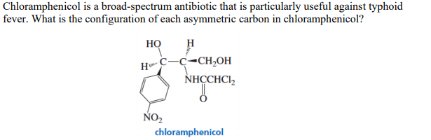 Chloramphenicol is a broad-spectrum antibiotic that is particularly useful against typhoid
fever. What is the configuration of each asymmetric carbon in chloramphenicol?
HỌ
H
c-c-CH,OH
NHCCHCI,
NO2
chloramphenicol
