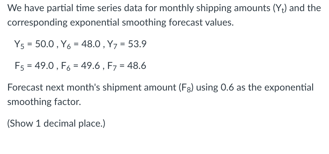 We have partial time series data for monthly shipping amounts (Y+) and the
corresponding exponential smoothing forecast values.
Y5 = 50.0, Y6 = 48.0, Y7 = 53.9
F5 = 49.0, F6 = 49.6, F7 = 48.6
Forecast next month's shipment amount (Fg) using 0.6 as the exponential
smoothing factor.
(Show 1 decimal place.)