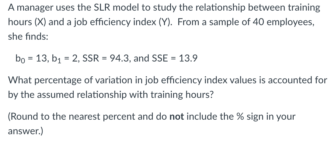 A manager uses the SLR model to study the relationship between training
hours (X) and a job efficiency index (Y). From a sample of 40 employees,
she finds:
bo = 13, b₁ = 2, SSR = 94.3, and SSE = 13.9
What percentage of variation in job efficiency index values is accounted for
by the assumed relationship with training hours?
(Round to the nearest percent and do not include the % sign in your
answer.)