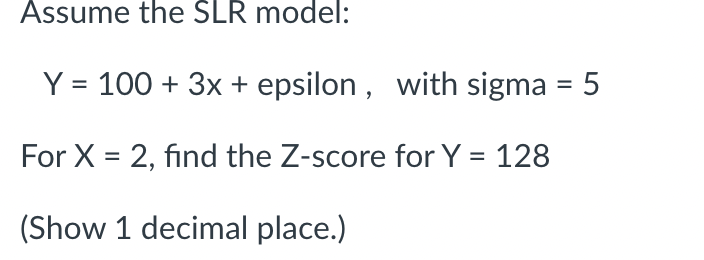 Assume the SLR model:
Y = 100+ 3x + epsilon, with sigma = 5
For X = 2, find the Z-score for Y = 128
(Show 1 decimal place.)