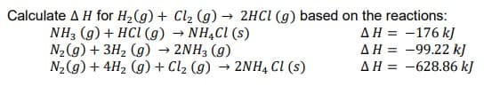 Calculate A H for H2(g) + Cl2 (g)
NH3 (g) + HCI (g) → NHẠCI (s)
N2(g) + 3H2 (g) → 2NH3 (g)
N2(g) + 4H2 (g) + Cl2 (g) → 2NH4 Cl (s)
→ 2HCI (g) based on the reactions:
AH = -176 k]
AH = -99.22 k]
AH = -628.86 kJ
