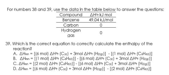 For numbers 38 and 39, use the data in the table below to answer the questions:
AHot kJ mol
49.04 kJ/mol
Compound
Benzene
Carbon
Hydrogen
gas
39. Which is the correct equation to correctly calculate the enthalpy of the
reaction?
A. AHn= [(6 mol) AH어 (Cis) + 3mol 쇄Ho (Halal)]-[(1 mol) 사H어 (CoHom)]
B. ΔHn= [(1 mol) 쇄H어 (CoHóm)]-[(6 mol) 사Ho (Cis) +3mol ΔHo (Haia)]
C. AHron = [(2 mol) AHr (CoHsm)] - [(6 mol) AHor (Cis) + 3mol AHor (H2i0)]
D. AHnn= [(6 mol) 사H어 (CIs) + 3mol 사H어 (H2ig)]-[(2 mol) ΔHo (CoH6m)]
