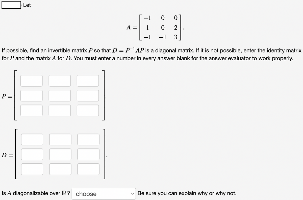 P =
Let
If possible, find an invertible matrix P so that D = P¯¹ AP is a diagonal matrix. If it is not possible, enter the identity matrix
for P and the matrix A for D. You must enter a number in every answer blank for the answer evaluator to work properly.
D=
4:
-1 0 0
A = 1 0 2
−1 −1 3
Is A diagonalizable over R? choose
Be sure you can explain why or why not.
