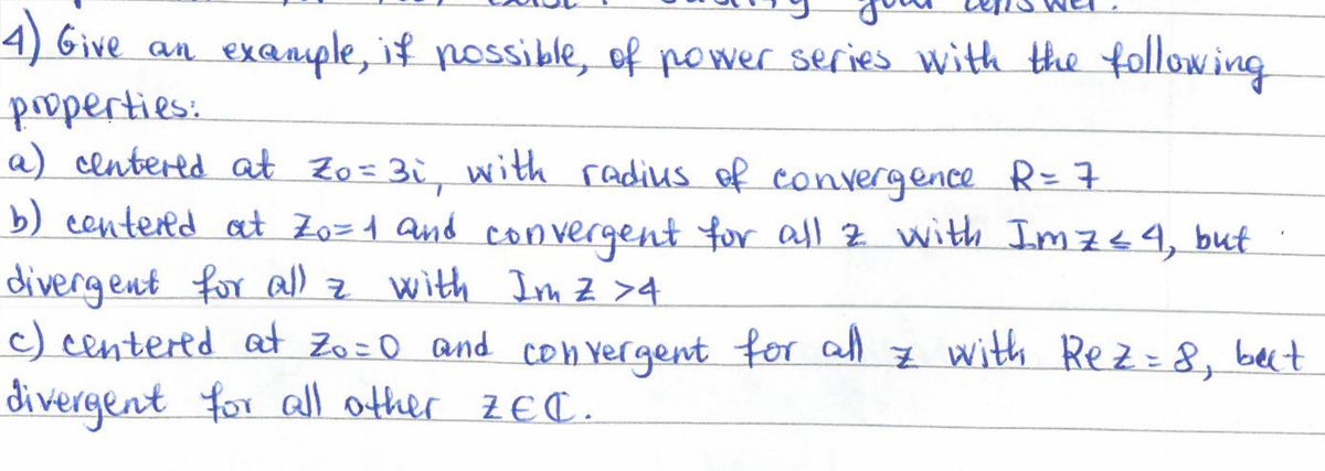 4) Give an
properties:
an exa
example, if possible, of power series with the following
a) centered at Zo=3i, with radius of convergence R = 7
b) centered at Zo=1 and convergent for all z with Im 7 ≤ 4, but
divergent for all z with Im Z >4
c) centered at Zo=0 and convergent for all z with Rez= 8, but
divergent for all other ZEC.
*