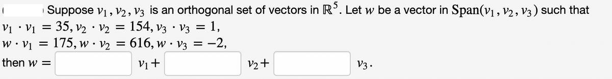 Suppose V₁, V2, V3 is an orthogonal set of vectors in RS. Let w be a vector in Span(v₁, V2, V3) such that
9
V₁ • V₁ = 35, V₂ V2 = 154, V3 · V3 = 1,
·
W • V₁ = 175, w v₂ = 616, w V3 = -2,
•
then w =
V₁+
V2+
V3.