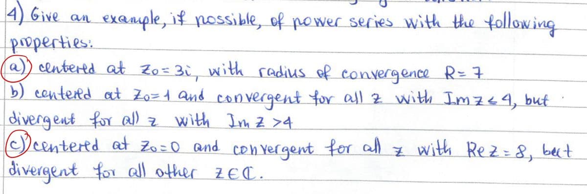4) Give an example, if possible, of power series with the following
properties:
a) centered at Zo=3i, with radius of convergence R= 7
b) centered at Zo=1 and convergent for all z with Imz≤4, but
divergent for all z with Im Z >4
⑤centered at Zo=0 and convergent for all z with Rez = 8, but
divergent for all other ZEC.