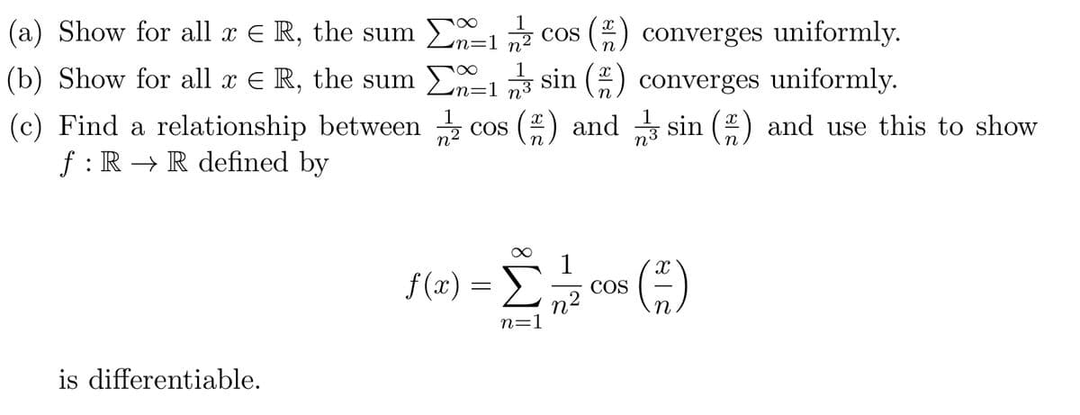 (a) Show for all x = R, the sum
(b) Show for all x = R, the sum Σ
(c) Find a relationship between
ƒ : R → R defined by
n
=172 COS (22) converges uniformly.
x 1 1/3 sin (2) converges uniformly.
COS
n3
(22) and 13 sin (22) and use this to show
n3
is differentiable.
f(x)
=
n=1
1
n²
COS
()