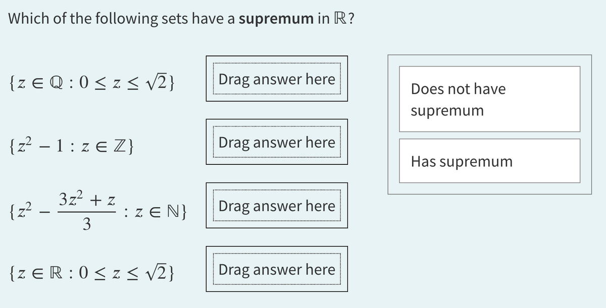 Which of the following sets have a supremum in R?
{ZEQ: 0≤z <√√√2}
{z² – 1: z € Z}
-
(2² – 32² +2:
{z²
3
: ZEN}
{ZER: 0≤z≤ √√2}
Drag answer here
Drag answer here
Drag answer here
Drag answer here
Does not have
supremum
Has supremum