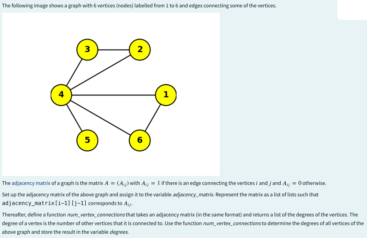 The following image shows a graph with 6 vertices (nodes) labelled from 1 to 6 and edges connecting some of the vertices.
4
3
5
The adjacency matrix of a graph is the matrix A
=
2
6
1
(Aij) with Aij = 1 if there is an edge connecting the vertices i and j and Aij
= 0 otherwise.
Set up the adjacency matrix of the above graph and assign it to the variable adjacency_matrix. Represent the matrix as a list of lists such that
adjacency_matrix [i-1] [j-1] corresponds to Aij.
Thereafter, define a function num_vertex_connections that takes an adjacency matrix (in the same format) and returns a list of the degrees of the vertices. The
degree of a vertex is the number of other vertices that it is connected to. Use the function num_vertex_connections to determine the degrees of all vertices of the
above graph and store the result in the variable degrees.