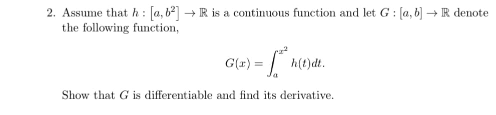 2. Assume that h: [a,b²] → R is a continuous function and let G : [a, b] → R denote
the following function,
2
G(x) = √ h(t)dt.
Show that G is differentiable and find its derivative.