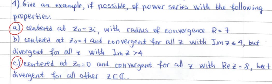 4) Give an
properties:
example, if possible, of power series with the following
(a)) centered at Zo=3i, with radius of convergence R = 7
(b) centered at Zo=1 and convergent for all z with Imz≤4, but
divergent for all z with Im Z >4
centered at Zo=0 and convergent for all z with Rez = 8, but
divergent for all other ZEC.