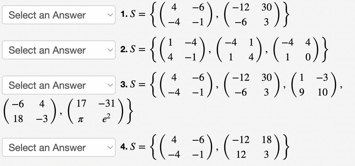 Select an Answer
Select an Answer
Select an Answer
17
43). (77
-3
-6
18
Select an Answer
-31
e²
-6
-12
= {(4 =5). (-¹² 30)}
(=
9
-6
1.S=
¹)}
-4
-4 1
-4
4
•{(1) · († 4). († 8)}
4).
4
1
1
-6
{(4-5).(-¹12²
{(₁
2. S=
3. S=
-6
-3
30). ( 38).
9
10
4 -6
-12
18
*³=(( ) ( ))
{ (+
4. S=
9
-4
12
3