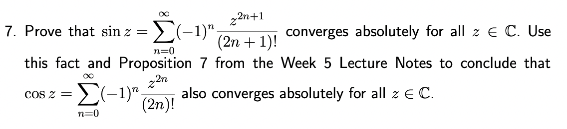z2n+1
7. Prove that sin z = (−1)”.
converges absolutely for all z € C. Use
(2n + 1)!
n=0
this fact and Proposition 7 from the Week 5 Lecture Notes to conclude that
∞
z2n
Σ(-1). also converges absolutely for all z E C.
(2n)!
COS 2 =
n=0