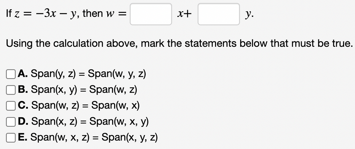 If z = -3x - y, then w =
x+
A. Span(y, z) = Span(w, y, z)
B. Span(x, y) = Span(w, z)
C. Span(w, z) = Span(w, x)
D. Span(x, z) = Span(w, x, y)
OE. Span(w, x, z) = Span(x, y, z)
y.
Using the calculation above, mark the statements below that must be true.