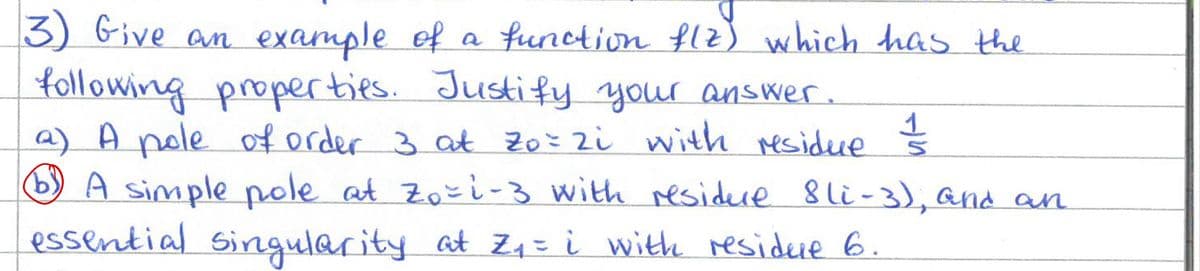 3) Give an example of a function flz) which has the
following properties. Justify your answer.
a) A pole of order 3 at zo= zi with residue
1
b) A simple pole at Zo-i-3 with residue 8li-3), and an
essential singularity at Z₁ = i with residue 6.