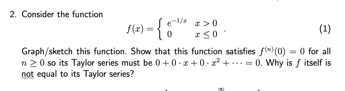 2. Consider the function
Se=1/x
f(x) = {
0
x>0
x ≤0.
Graph/sketch this function. Show that this function satisfies f(n) (0)
0 for all
n ≥ 0 so its Taylor series must be 0+0·x+0·x² + ... = 0. Why is f itself is
not equal to its Taylor series?
∞
(1)
=
