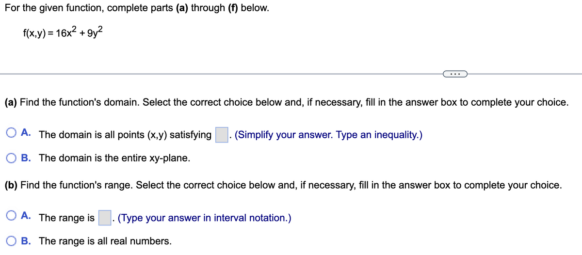 For the given function, complete parts (a) through (f) below.
f(x,y) = 16x² +9y²
(a) Find the function's domain. Select the correct choice below and, if necessary, fill in the answer box to complete your choice.
A. The domain is all points (x,y) satisfying (Simplify your answer. Type an inequality.)
B. The domain is the entire xy-plane.
(b) Find the function's range. Select the correct choice below and, if necessary, fill in the answer box to complete your choice.
O A. The range is
OB. The range is all real numbers.
(Type your answer in interval notation.)