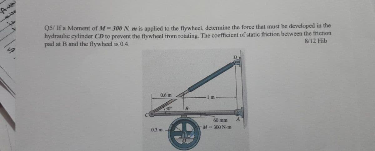 Aun
is
Q5/ If a Moment of M 300 N. m is applied to the flywheel, determine the force that must be developed in the
hydraulic cylinder CD to prevent the flywheel from rotating. The coefficient of static friction between the friction
pad at B and the flywheel is 0.4.
8/12 Hib
0.6 m
1m
30
IB
60 mm
0.3 m
M = 300 N-m
